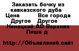 Заказать бочку из кавказского дуба › Цена ­ 100 - Все города Другое » Другое   . Ненецкий АО,Верхняя Пеша д.